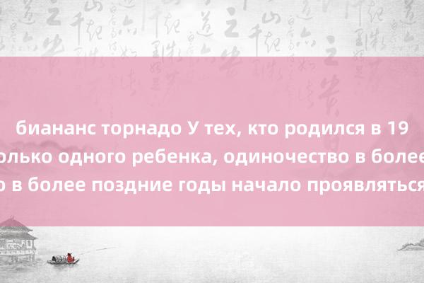 биананс торнадо У тех, кто родился в 1970-е годы и имеет только одного ребенка, одиночество в более поздние годы начало проявляться уже в 49 лет.