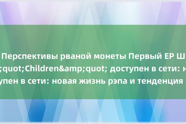 Перспективы рваной монеты Первый EP Ши Цзунлуня &quot;Children&quot; доступен в сети: новая жизнь рэпа и тенденция к росту