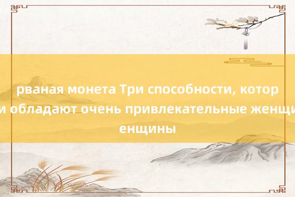 рваная монета Три способности, которыми обладают очень привлекательные женщины