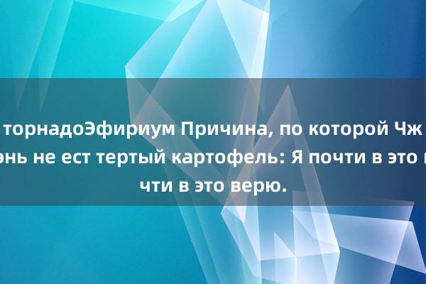 торнадоЭфириум Причина, по которой Чжоу Шэнь не ест тертый картофель: Я почти в это верю.