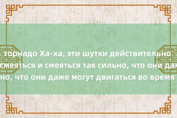 торнадо Ха-ха, эти шутки действительно заставляют людей смеяться и смеяться так сильно, что они даже могут двигаться во время смеха.