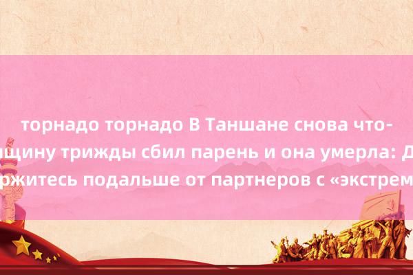 торнадо торнадо В Таншане снова что-то произошло! Женщину трижды сбил парень и она умерла: Держитесь подальше от партнеров с «экстремальными личностями»